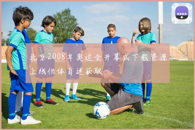 北京2008年奥运会开幕式下载资源上线供体育迷获取