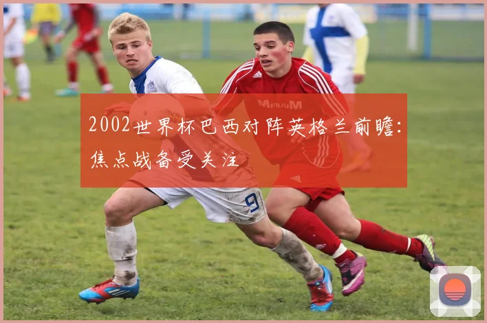 2002世界杯巴西对阵英格兰前瞻：焦点战备受关注