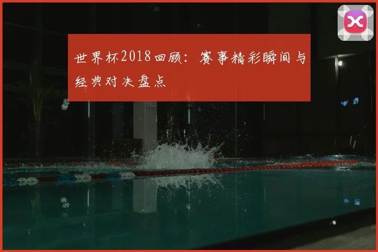 世界杯2018回顾：赛事精彩瞬间与经典对决盘点
