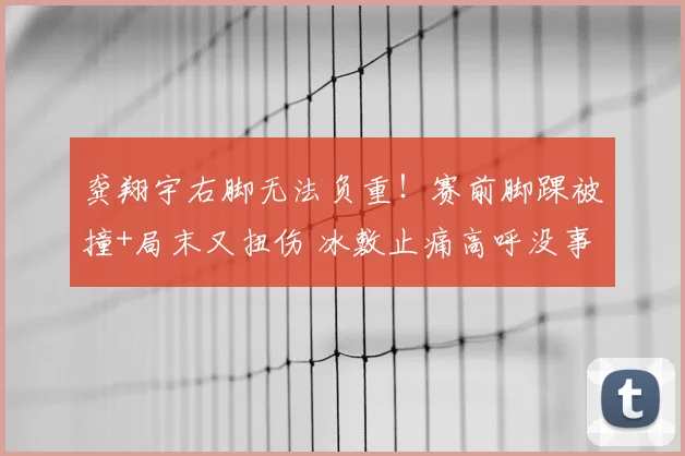 龚翔宇右脚无法负重！赛前脚踝被撞+局末又扭伤 冰敷止痛高呼没事