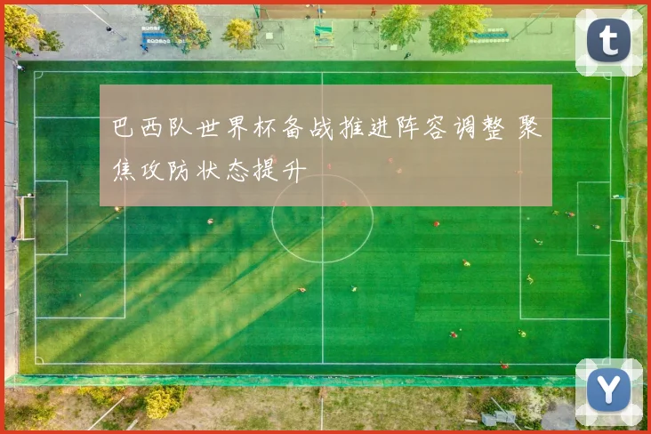 巴西队世界杯备战推进阵容调整 聚焦攻防状态提升