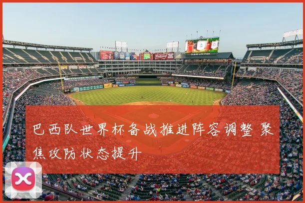 巴西队世界杯备战推进阵容调整 聚焦攻防状态提升