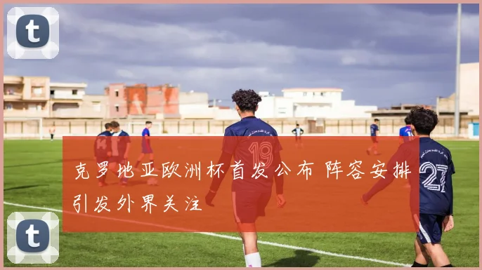 克罗地亚欧洲杯首发公布 阵容安排引发外界关注