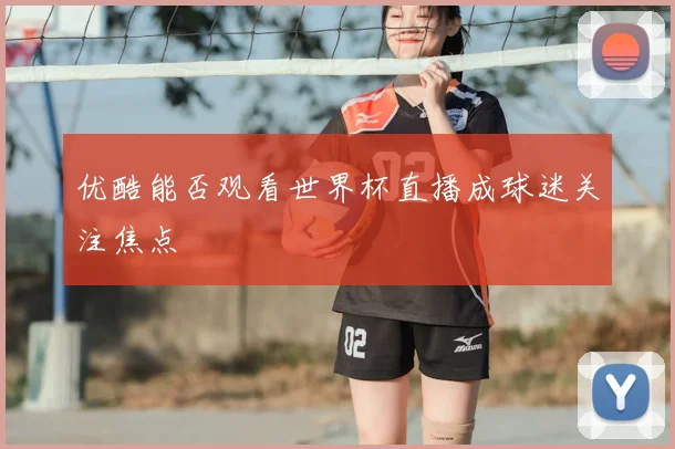 优酷能否观看世界杯直播成球迷关注焦点