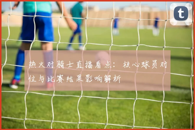 热火对骑士直播看点：核心球员对位与比赛结果影响解析
