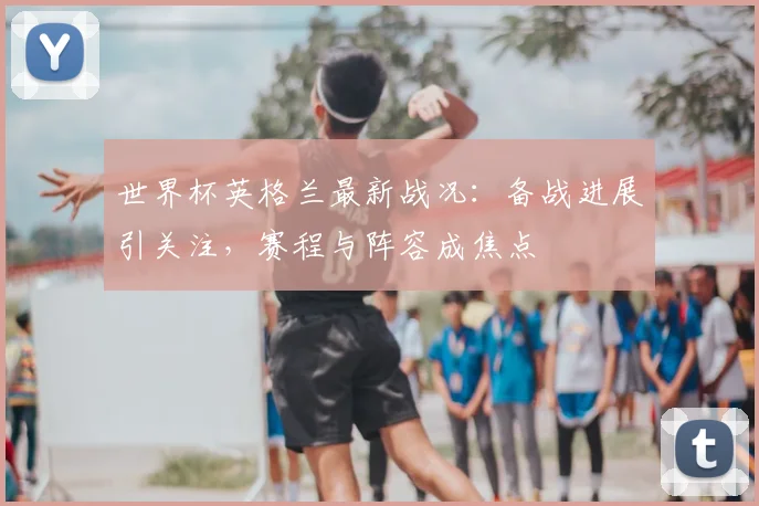 世界杯英格兰最新战况:备战进展引关注,赛程与阵容成焦点
