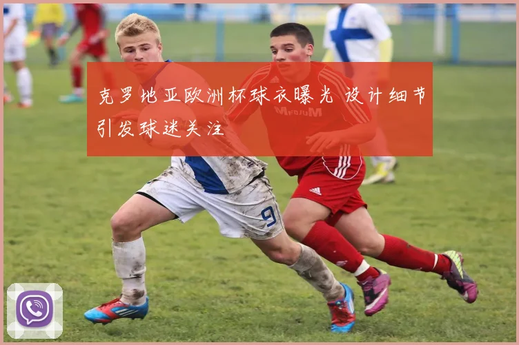 克罗地亚欧洲杯球衣曝光 设计细节引发球迷关注
