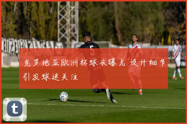 克罗地亚欧洲杯球衣曝光 设计细节引发球迷关注