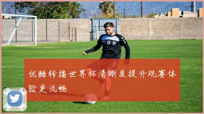 优酷转播世界杯清晰度提升观赛体验更流畅