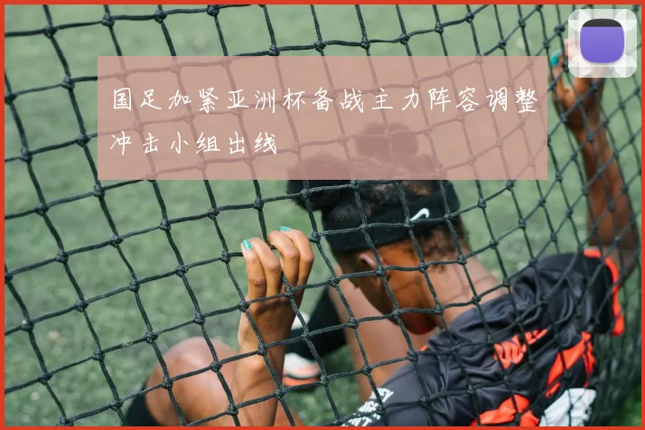 国足加紧亚洲杯备战主力阵容调整冲击小组出线