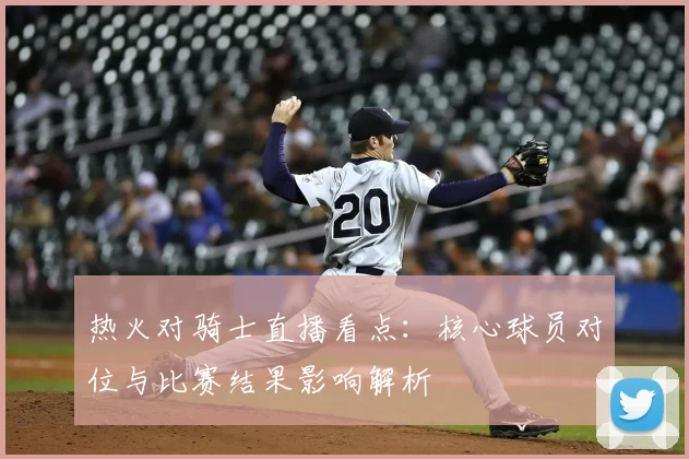 热火对骑士直播看点:核心球员对位与比赛结果影响解析
