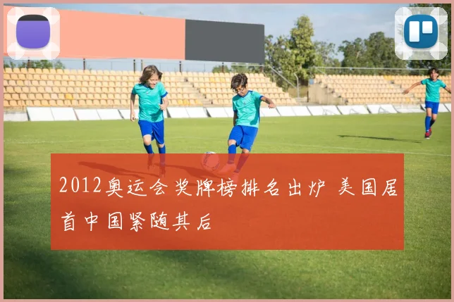 2012奥运会奖牌榜排名出炉 美国居首中国紧随其后