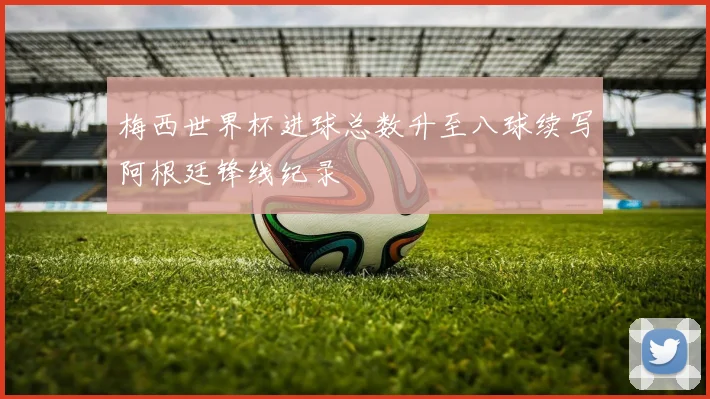 梅西世界杯进球总数升至八球续写阿根廷锋线纪录