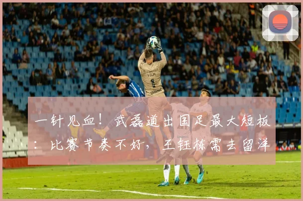 一针见血！武磊道出国足最大短板：比赛节奏不好，王钰栋需去留洋