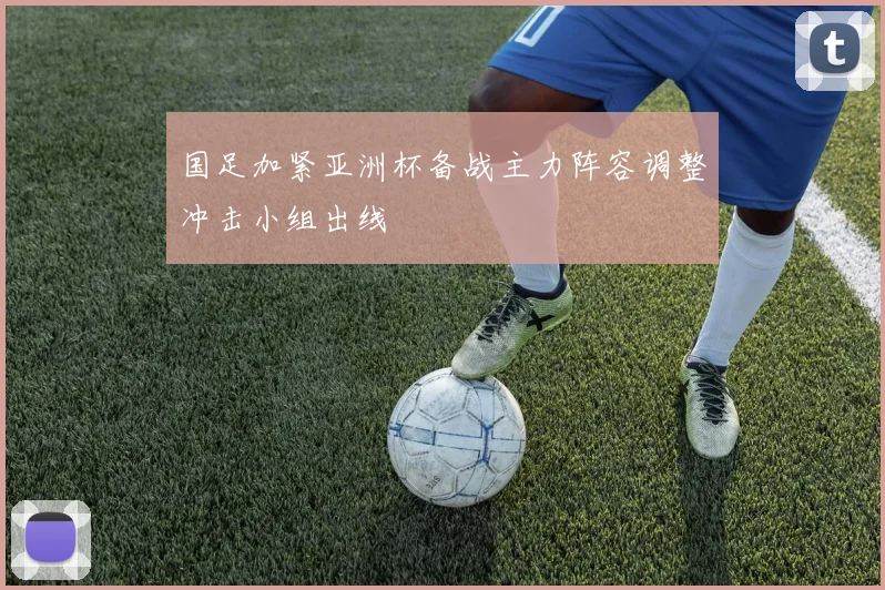 国足加紧亚洲杯备战主力阵容调整冲击小组出线